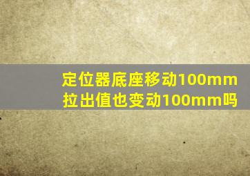 定位器底座移动100mm 拉出值也变动100mm吗